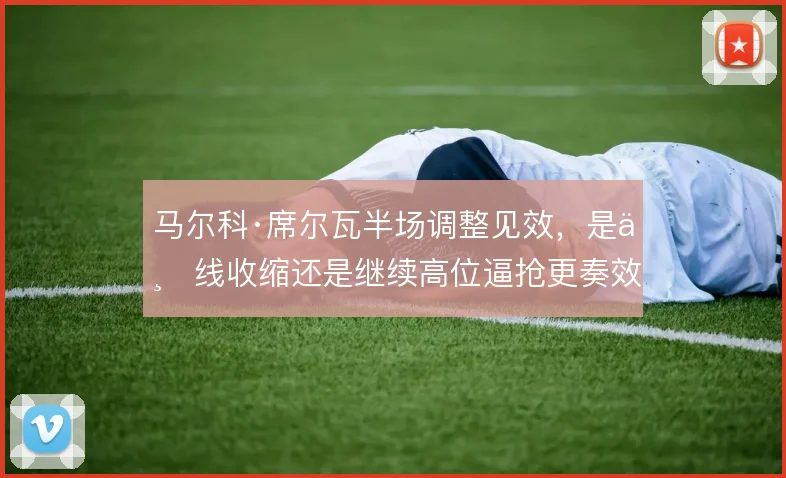 马尔科·席尔瓦半场调整见效，是三线收缩还是继续高位逼抢更奏效