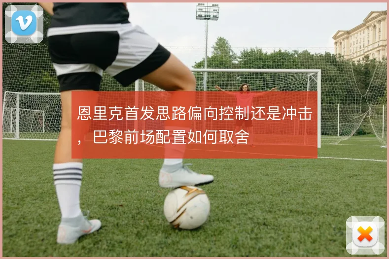 恩里克首发思路偏向控制还是冲击,巴黎前场配置如何取舍
