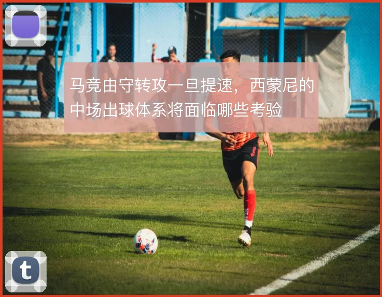 马竞由守转攻一旦提速，西蒙尼的中场出球体系将面临哪些考验