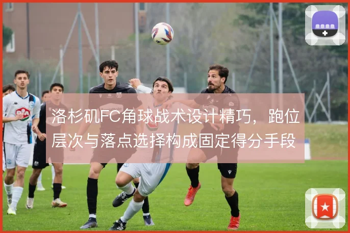 洛杉矶FC角球战术设计精巧，跑位层次与落点选择构成固定得分手段