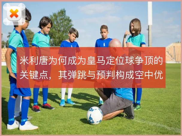 米利唐为何成为皇马定位球争顶的关键点,其弹跳与预判构成空中优势