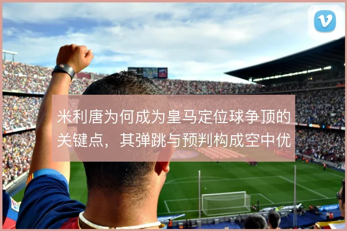 米利唐为何成为皇马定位球争顶的关键点,其弹跳与预判构成空中优势