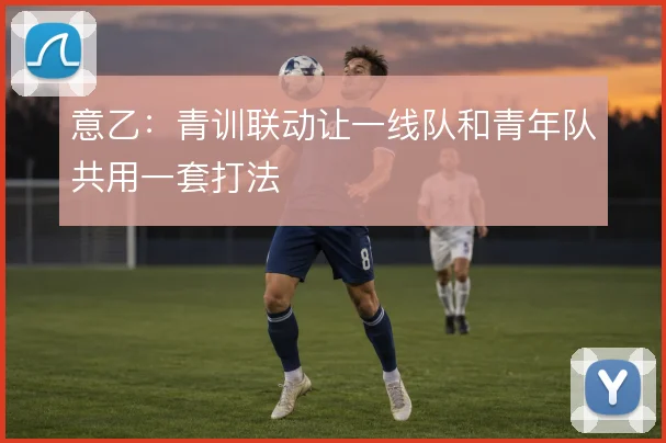 意乙:青训联动让一线队和青年队共用一套打法