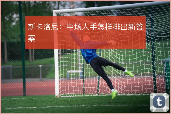 斯卡洛尼：中场人手怎样排出新答案