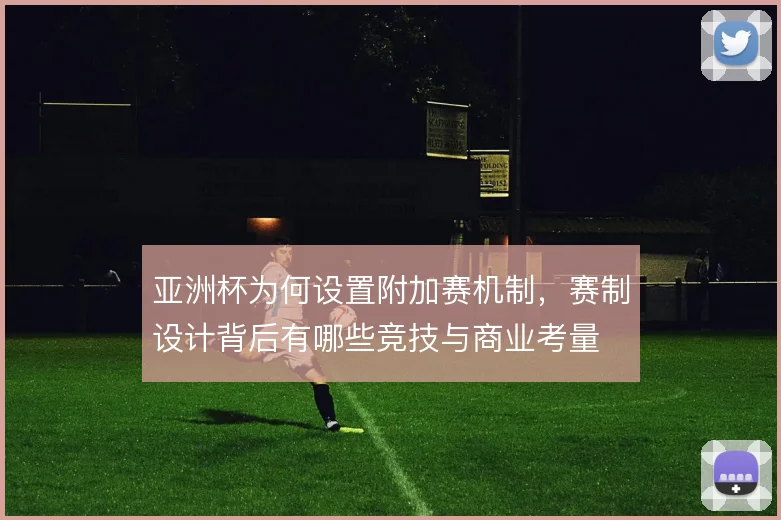 亚洲杯为何设置附加赛机制,赛制设计背后有哪些竞技与商业考量