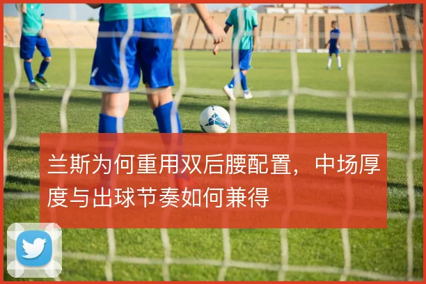 兰斯为何重用双后腰配置，中场厚度与出球节奏如何兼得