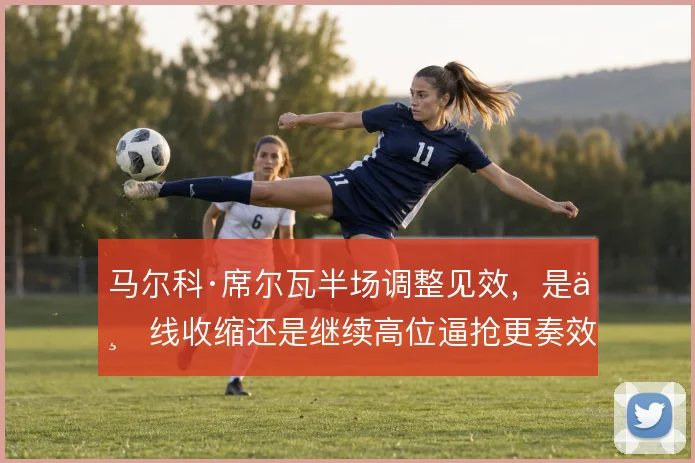 马尔科·席尔瓦半场调整见效，是三线收缩还是继续高位逼抢更奏效