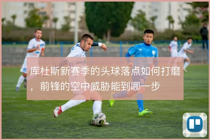 库杜斯新赛季的头球落点如何打磨，前锋的空中威胁能到哪一步