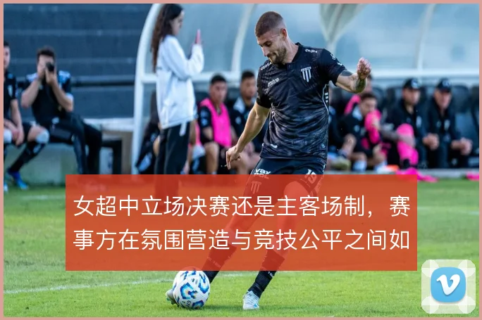 女超中立场决赛还是主客场制,赛事方在氛围营造与竞技公平之间如何取舍
