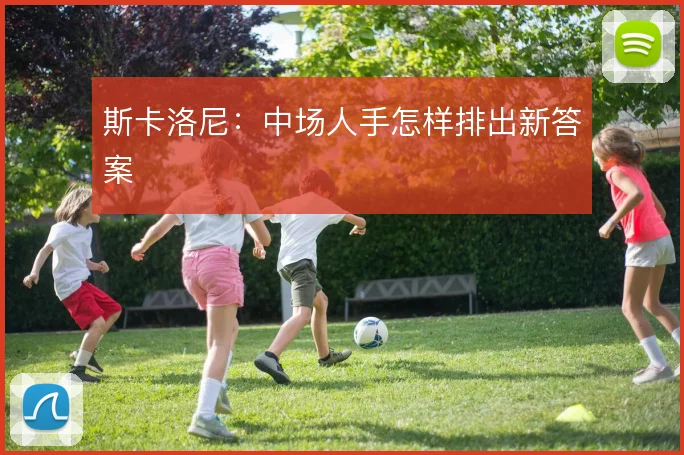 斯卡洛尼:中场人手怎样排出新答案