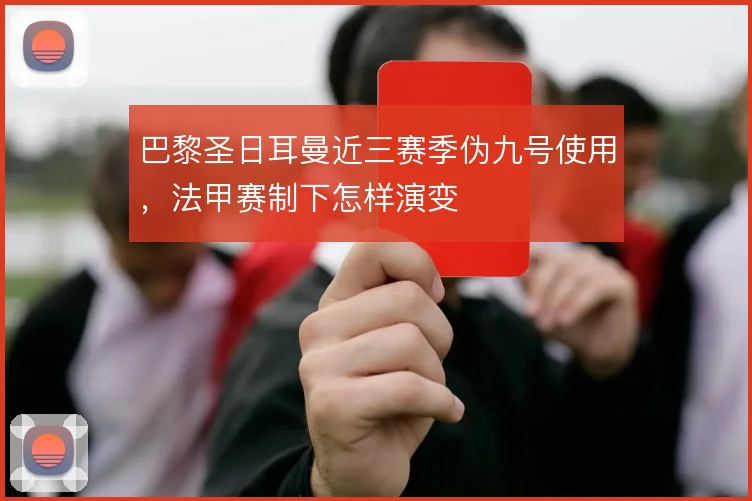 巴黎圣日耳曼近三赛季伪九号使用,法甲赛制下怎样演变
