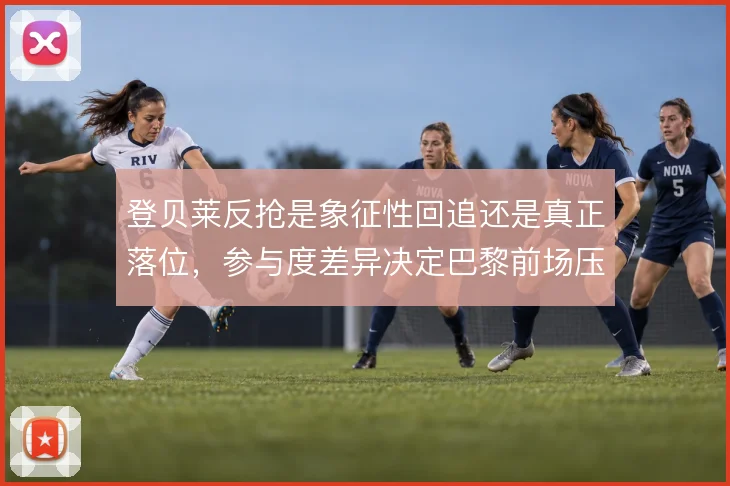 登贝莱反抢是象征性回追还是真正落位,参与度差异决定巴黎前场压迫成色