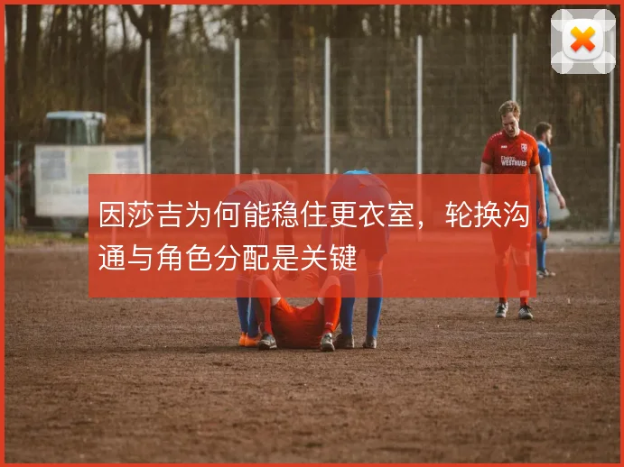 因莎吉为何能稳住更衣室，轮换沟通与角色分配是关键