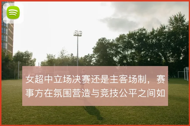 女超中立场决赛还是主客场制，赛事方在氛围营造与竞技公平之间如何取舍