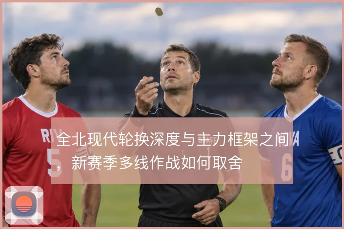 全北现代轮换深度与主力框架之间,新赛季多线作战如何取舍